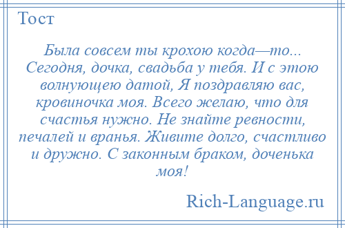 
    Была совсем ты крохою когда—то... Сегодня, дочка, свадьба у тебя. И с этою волнующею датой, Я поздравляю вас, кровиночка моя. Всего желаю, что для счастья нужно. Не знайте ревности, печалей и вранья. Живите долго, счастливо и дружно. С законным браком, доченька моя!