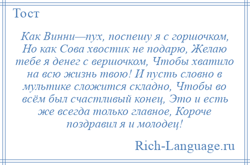 
    Как Винни—пух, поспешу я с горшочком, Но как Сова хвостик не подарю, Желаю тебе я денег с вершочком, Чтобы хватило на всю жизнь твою! И пусть словно в мультике сложится складно, Чтобы во всём был счастливый конец, Это и есть же всегда только главное, Короче поздравил я и молодец!