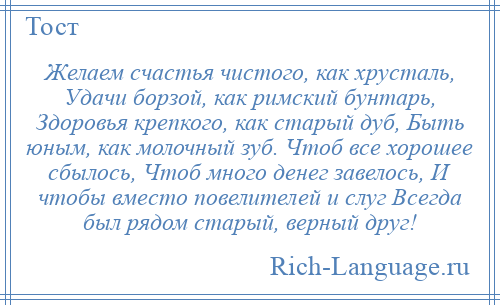 
    Желаем счастья чистого, как хрусталь, Удачи борзой, как римский бунтарь, Здоровья крепкого, как старый дуб, Быть юным, как молочный зуб. Чтоб все хорошее сбылось, Чтоб много денег завелось, И чтобы вместо повелителей и слуг Всегда был рядом старый, верный друг!