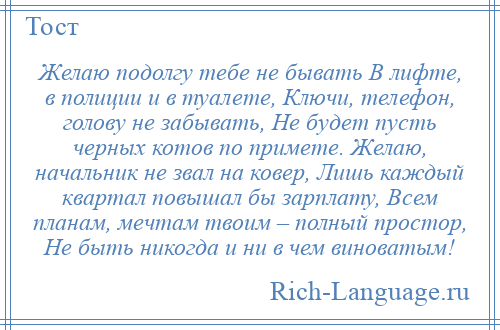 
    Желаю подолгу тебе не бывать В лифте, в полиции и в туалете, Ключи, телефон, голову не забывать, Не будет пусть черных котов по примете. Желаю, начальник не звал на ковер, Лишь каждый квартал повышал бы зарплату, Всем планам, мечтам твоим – полный простор, Не быть никогда и ни в чем виноватым!