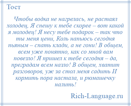 
    Чтобы водка не нагрелась, не растаял холодец, Я спешу к тебе скорее – вот какой я молодец! Я несу тебе подарок – так что ты меня цени, Коль напьюсь сегодня пьяным – спать клади, а не гони! В общем, всем уже понятно, как со мной вам повезло! Я пришел к тебе сегодня – да, преградам всем назло! В общем, хватит разговоров, уж за стол меня садить И кормить пора настала, и рюмашечку налить!