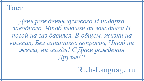 
    День рожденья чумового И подарка заводного, Чтоб ключом он заводился И ногой на газ давился. В общем, жизни на колесах, Без гаишников вопросов, Чтоб ни жезла, ни гвоздя! С Днем рождения Друзья!!!