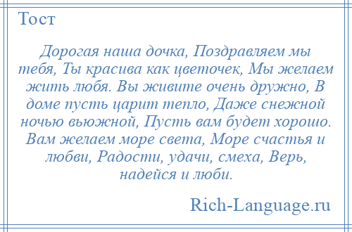 
    Дорогая наша дочка, Поздравляем мы тебя, Ты красива как цветочек, Мы желаем жить любя. Вы живите очень дружно, В доме пусть царит тепло, Даже снежной ночью вьюжной, Пусть вам будет хорошо. Вам желаем море света, Море счастья и любви, Радости, удачи, смеха, Верь, надейся и люби.