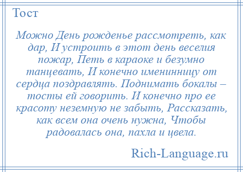 
    Можно День рожденье рассмотреть, как дар, И устроить в этот день веселия пожар, Петь в караоке и безумно танцевать, И конечно именинницу от сердца поздравлять. Поднимать бокалы – тосты ей говорить. И конечно про ее красоту неземную не забыть, Рассказать, как всем она очень нужна, Чтобы радовалась она, пахла и цвела.
