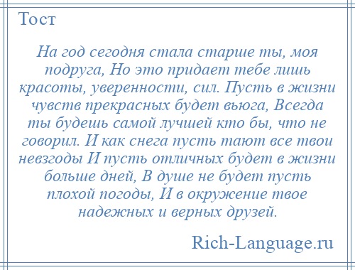 
    На год сегодня стала старше ты, моя подруга, Но это придает тебе лишь красоты, уверенности, сил. Пусть в жизни чувств прекрасных будет вьюга, Всегда ты будешь самой лучшей кто бы, что не говорил. И как снега пусть тают все твои невзгоды И пусть отличных будет в жизни больше дней, В душе не будет пусть плохой погоды, И в окружение твое надежных и верных друзей.