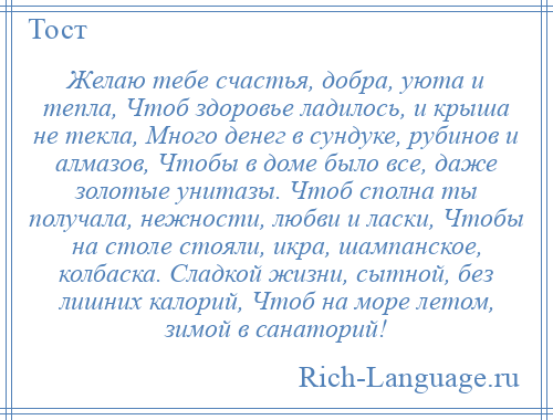 
    Желаю тебе счастья, добра, уюта и тепла, Чтоб здоровье ладилось, и крыша не текла, Много денег в сундуке, рубинов и алмазов, Чтобы в доме было все, даже золотые унитазы. Чтоб сполна ты получала, нежности, любви и ласки, Чтобы на столе стояли, икра, шампанское, колбаска. Сладкой жизни, сытной, без лишних калорий, Чтоб на море летом, зимой в санаторий!