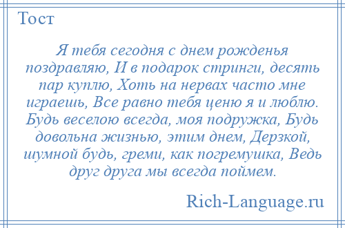 
    Я тебя сегодня с днем рожденья поздравляю, И в подарок стринги, десять пар куплю, Хоть на нервах часто мне играешь, Все равно тебя ценю я и люблю. Будь веселою всегда, моя подружка, Будь довольна жизнью, этим днем, Дерзкой, шумной будь, греми, как погремушка, Ведь друг друга мы всегда поймем.