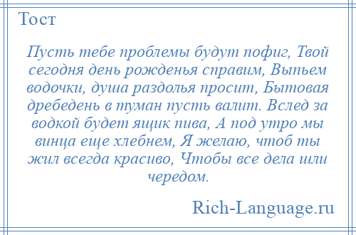 
    Пусть тебе проблемы будут пофиг, Твой сегодня день рожденья справим, Выпьем водочки, душа раздолья просит, Бытовая дребедень в туман пусть валит. Вслед за водкой будет ящик пива, А под утро мы винца еще хлебнем, Я желаю, чтоб ты жил всегда красиво, Чтобы все дела шли чередом.