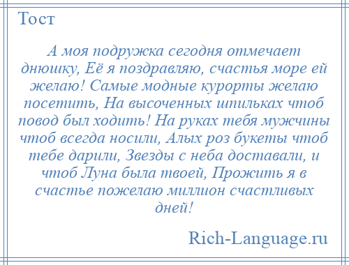 
    А моя подружка сегодня отмечает днюшку, Её я поздравляю, счастья море ей желаю! Самые модные курорты желаю посетить, На высоченных шпильках чтоб повод был ходить! На руках тебя мужчины чтоб всегда носили, Алых роз букеты чтоб тебе дарили, Звезды с неба доставали, и чтоб Луна была твоей, Прожить я в счастье пожелаю миллион счастливых дней!