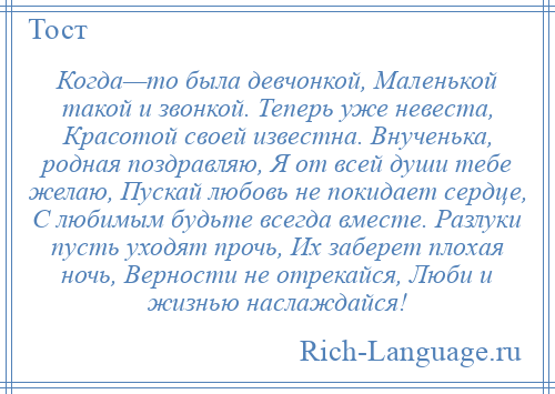 
    Когда—то была девчонкой, Маленькой такой и звонкой. Теперь уже невеста, Красотой своей известна. Внученька, родная поздравляю, Я от всей души тебе желаю, Пускай любовь не покидает сердце, С любимым будьте всегда вместе. Разлуки пусть уходят прочь, Их заберет плохая ночь, Верности не отрекайся, Люби и жизнью наслаждайся!