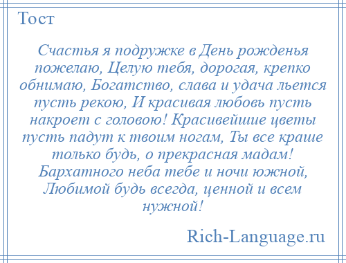 
    Счастья я подружке в День рожденья пожелаю, Целую тебя, дорогая, крепко обнимаю, Богатство, слава и удача льется пусть рекою, И красивая любовь пусть накроет с головою! Красивейшие цветы пусть падут к твоим ногам, Ты все краше только будь, о прекрасная мадам! Бархатного неба тебе и ночи южной, Любимой будь всегда, ценной и всем нужной!