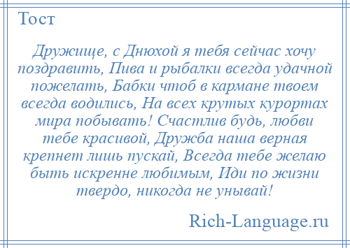 
    Дружище, с Днюхой я тебя сейчас хочу поздравить, Пива и рыбалки всегда удачной пожелать, Бабки чтоб в кармане твоем всегда водились, На всех крутых курортах мира побывать! Счастлив будь, любви тебе красивой, Дружба наша верная крепнет лишь пускай, Всегда тебе желаю быть искренне любимым, Иди по жизни твердо, никогда не унывай!