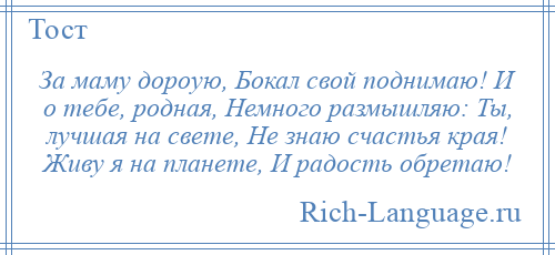 
    За маму дороую, Бокал свой поднимаю! И о тебе, родная, Немного размышляю: Ты, лучшая на свете, Не знаю счастья края! Живу я на планете, И радость обретаю!