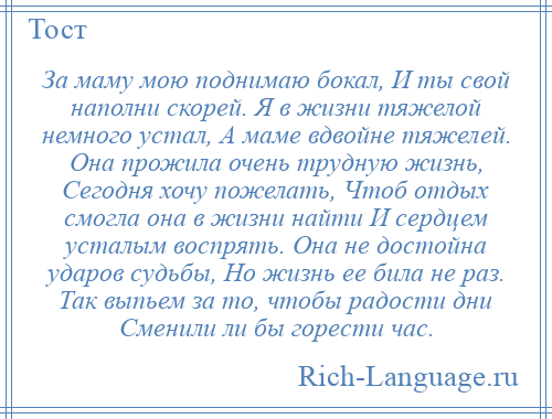 
    За маму мою поднимаю бокал, И ты свой наполни скорей. Я в жизни тяжелой немного устал, А маме вдвойне тяжелей. Она прожила очень трудную жизнь, Сегодня хочу пожелать, Чтоб отдых смогла она в жизни найти И сердцем усталым воспрять. Она не достойна ударов судьбы, Но жизнь ее била не раз. Так выпьем за то, чтобы радости дни Сменили ли бы горести час.