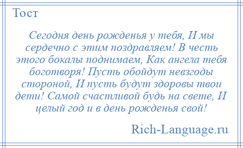 
    Сегодня день рожденья у тебя, И мы сердечно с этим поздравляем! В честь этого бокалы поднимаем, Как ангела тебя боготворя! Пусть обойдут невзгоды стороной, И пусть будут здоровы твои дети! Самой счастливой будь на свете, И целый год и в день рожденья свой!