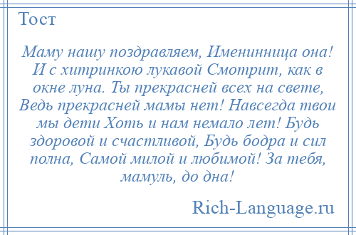 
    Маму нашу поздравляем, Именинница она! И с хитринкою лукавой Смотрит, как в окне луна. Ты прекрасней всех на свете, Ведь прекрасней мамы нет! Навсегда твои мы дети Хоть и нам немало лет! Будь здоровой и счастливой, Будь бодра и сил полна, Самой милой и любимой! За тебя, мамуль, до дна!