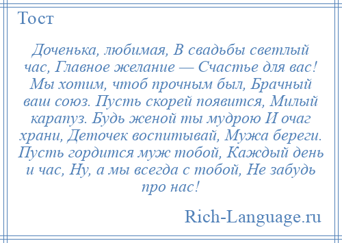 
    Доченька, любимая, В свадьбы светлый час, Главное желание — Счастье для вас! Мы хотим, чтоб прочным был, Брачный ваш союз. Пусть скорей появится, Милый карапуз. Будь женой ты мудрою И очаг храни, Деточек воспитывай, Мужа береги. Пусть гордится муж тобой, Каждый день и час, Ну, а мы всегда с тобой, Не забудь про нас!