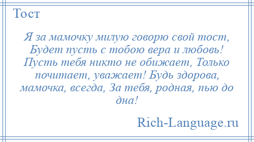 
    Я за мамочку милую говорю свой тост, Будет пусть с тобою вера и любовь! Пусть тебя никто не обижает, Только почитает, уважает! Будь здорова, мамочка, всегда, За тебя, родная, пью до дна!