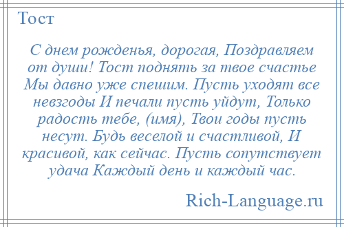 
    С днем рожденья, дорогая, Поздравляем от души! Тост поднять за твое счастье Мы давно уже спешим. Пусть уходят все невзгоды И печали пусть уйдут, Только радость тебе, (имя), Твои годы пусть несут. Будь веселой и счастливой, И красивой, как сейчас. Пусть сопутствует удача Каждый день и каждый час.