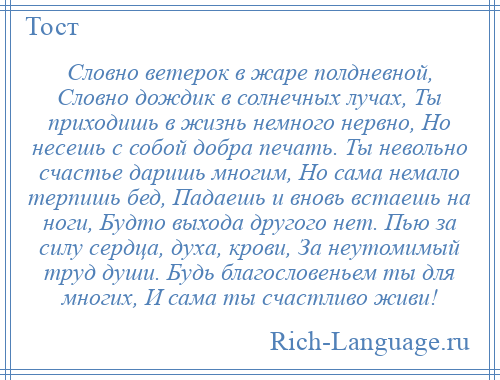 
    Словно ветерок в жаре полдневной, Словно дождик в солнечных лучах, Ты приходишь в жизнь немного нервно, Но несешь с собой добра печать. Ты невольно счастье даришь многим, Но сама немало терпишь бед, Падаешь и вновь встаешь на ноги, Будто выхода другого нет. Пью за силу сердца, духа, крови, За неутомимый труд души. Будь благословеньем ты для многих, И сама ты счастливо живи!