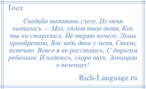 
    Свадьба выдавить слезу, Из меня пыталась — Мол, уйдет твое дитя, Как ты ни старалась. Не теряю ничего, Лишь приобретаю, Вас ведь двое у меня, Стало, замечаю. Вовсе я не расстаюсь, С дорогим ребенком, И надеюсь, скоро внук, Запищит в пеленках!
