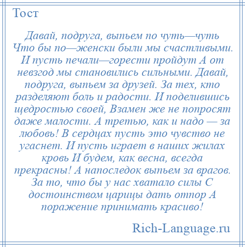 
    Давай, подруга, выпьем по чуть—чуть Что бы по—женски были мы счастливыми. И пусть печали—горести пройдут А от невзгод мы становились сильными. Давай, подруга, выпьем за друзей. За тех, кто разделяют боль и радости. И поделившись щедростью своей, Взамен же не попросят даже малости. А третью, как и надо — за любовь! В сердцах пусть это чувство не угаснет. И пусть играет в наших жилах кровь И будем, как весна, всегда прекрасны! А напоследок выпьем за врагов. За то, что бы у нас хватало силы С достоинством царицы дать отпор А поражение принимать красиво!