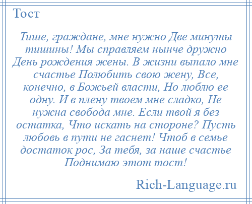 
    Тише, граждане, мне нужно Две минуты тишины! Мы справляем нынче дружно День рождения жены. В жизни выпало мне счастье Полюбить свою жену, Все, конечно, в Божьей власти, Но люблю ее одну. И в плену твоем мне сладко, Не нужна свобода мне. Если твой я без остатка, Что искать на стороне? Пусть любовь в пути не гаснет! Чтоб в семье достаток рос, За тебя, за наше счастье Поднимаю этот тост!