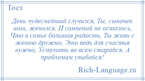 
    День чудеснейший случился, Ты, сыночек наш, женился, И сомнений не осталось, Что в семье большая радость, Ты живи с женою дружно, Это ведь для счастья нужно, Уступать во всем старайся, А проблемам улыбайся!