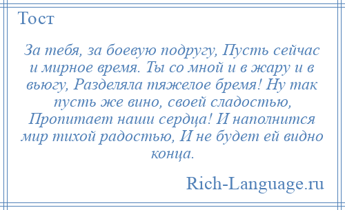 
    За тебя, за боевую подругу, Пусть сейчас и мирное время. Ты со мной и в жару и в вьюгу, Разделяла тяжелое бремя! Ну так пусть же вино, своей сладостью, Пропитает наши сердца! И наполнится мир тихой радостью, И не будет ей видно конца.