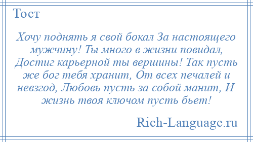 
    Хочу поднять я свой бокал За настоящего мужчину! Ты много в жизни повидал, Достиг карьерной ты вершины! Так пусть же бог тебя хранит, От всех печалей и невзгод, Любовь пусть за собой манит, И жизнь твоя ключом пусть бьет!