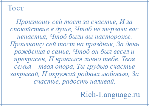 
    Произношу сей тост за счастье, И за спокойствие в душе, Чтоб не терзали вас ненастья, Чтоб были вы настороже. Произношу сей тост на праздник, За день рождения в семье, Чтоб он был весел и прекрасен, И нравился лично тебе. Твоя семья – твоя опора, Ты грудью счастье закрывай, И окружай родных любовью, За счастье, радость наливай.