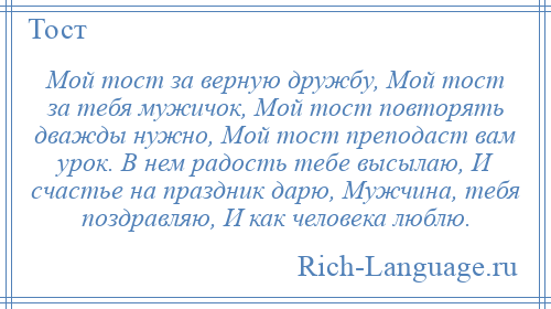 
    Мой тост за верную дружбу, Мой тост за тебя мужичок, Мой тост повторять дважды нужно, Мой тост преподаст вам урок. В нем радость тебе высылаю, И счастье на праздник дарю, Мужчина, тебя поздравляю, И как человека люблю.