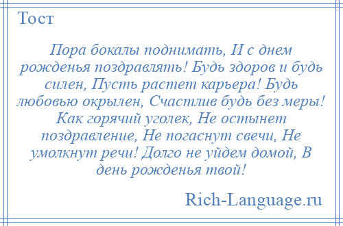 
    Пора бокалы поднимать, И с днем рожденья поздравлять! Будь здоров и будь силен, Пусть растет карьера! Будь любовью окрылен, Счастлив будь без меры! Как горячий уголек, Не остынет поздравление, Не погаснут свечи, Не умолкнут речи! Долго не уйдем домой, В день рожденья твой!