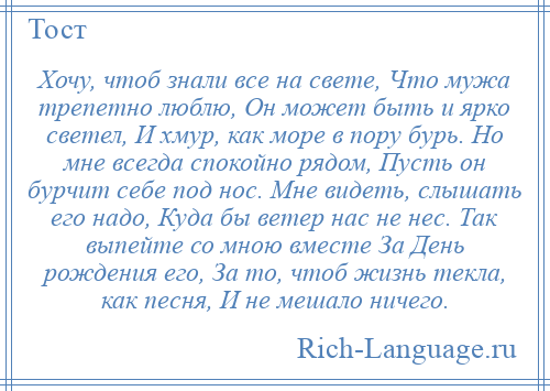 
    Хочу, чтоб знали все на свете, Что мужа трепетно люблю, Он может быть и ярко светел, И хмур, как море в пору бурь. Но мне всегда спокойно рядом, Пусть он бурчит себе под нос. Мне видеть, слышать его надо, Куда бы ветер нас не нес. Так выпейте со мною вместе За День рождения его, За то, чтоб жизнь текла, как песня, И не мешало ничего.