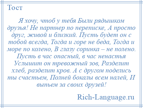 
    Я хочу, чтоб у тебя Были рядышком друзья! Не партнер по переписке, А просто друг, живой и близкий. Пусть будет он с тобой всегда, Тогда и горе не беда, Тогда и море по колено, В глазу соринка – не полено. Пусть в час опасный, в час ненастья Услышит он тревожный зов, Разделит хлеб, разделит кров. А с другом поделись ты счастьем, Полней бокалы всем налей, И выпьем за своих друзей!