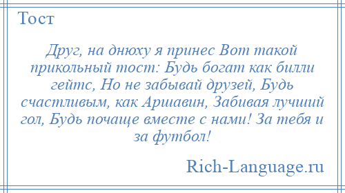 
    Друг, на днюху я принес Вот такой прикольный тост: Будь богат как билли гейтс, Но не забывай друзей, Будь счастливым, как Аршавин, Забивая лучший гол, Будь почаще вместе с нами! За тебя и за футбол!