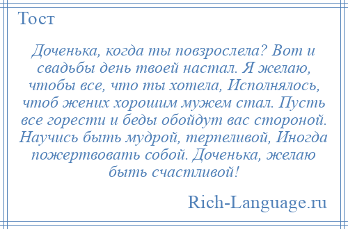 
    Доченька, когда ты повзрослела? Вот и свадьбы день твоей настал. Я желаю, чтобы все, что ты хотела, Исполнялось, чтоб жених хорошим мужем стал. Пусть все горести и беды обойдут вас стороной. Научись быть мудрой, терпеливой, Иногда пожертвовать собой. Доченька, желаю быть счастливой!