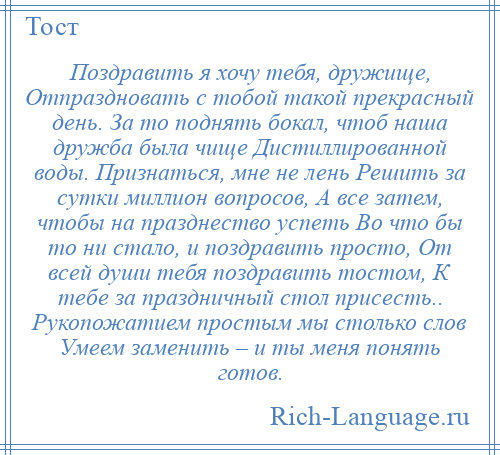 
    Поздравить я хочу тебя, дружище, Отпраздновать с тобой такой прекрасный день. За то поднять бокал, чтоб наша дружба была чище Дистиллированной воды. Признаться, мне не лень Решить за сутки миллион вопросов, А все затем, чтобы на празднество успеть Во что бы то ни стало, и поздравить просто, От всей души тебя поздравить тостом, К тебе за праздничный стол присесть.. Рукопожатием простым мы столько слов Умеем заменить – и ты меня понять готов.