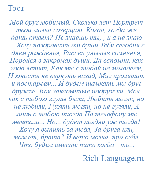 
    Мой друг любимый. Сколько лет Портрет твой молча созерцаю. Когда, когда же дашь ответ? Не знаешь ты, , и я не знаю — Хочу поздравить от души Тебя сегодня с днем рожденья, Рассей унылые сомненья, Поройся в закромах души. Да вспомни, как года летят, Как мы с тобой не молодеем, И юность не вернуть назад, Миг пролетит и постареем... И будем шамкать мы друг дружке, Как закадычные подружки, Мол, как с тобою глупы были, Любить могли, но не любили, Гулять могли, но не гуляли, А лишь с тобою иногда По телефону мы мечтали... Но... будет поздно уж тогда! Хочу я выпить за тебя, За друга или, может, брата? И верю молча, про себя, Что будем вместе пить когда—то...