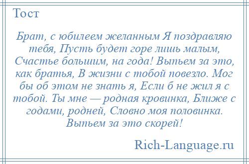 
    Брат, с юбилеем желанным Я поздравляю тебя, Пусть будет горе лишь малым, Счастье большим, на года! Выпьем за это, как братья, В жизни с тобой повезло. Мог бы об этом не знать я, Если б не жил я с тобой. Ты мне — родная кровинка, Ближе с годами, родней, Словно моя половинка. Выпьем за это скорей!