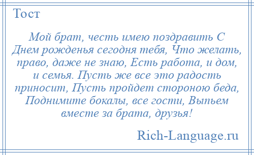 
    Мой брат, честь имею поздравить С Днем рожденья сегодня тебя, Что желать, право, даже не знаю, Есть работа, и дом, и семья. Пусть же все это радость приносит, Пусть пройдет стороною беда, Поднимите бокалы, все гости, Выпьем вместе за брата, друзья!