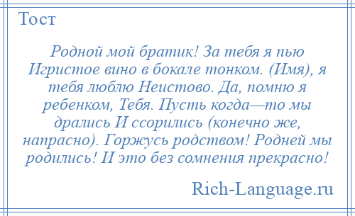 
    Родной мой братик! За тебя я пью Игристое вино в бокале тонком. (Имя), я тебя люблю Неистово. Да, помню я ребенком, Тебя. Пусть когда—то мы дрались И ссорились (конечно же, напрасно). Горжусь родством! Родней мы родились! И это без сомнения прекрасно!