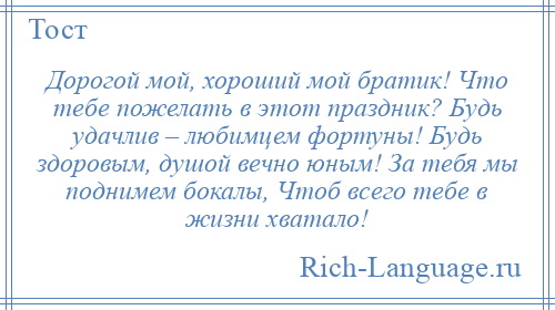 
    Дорогой мой, хороший мой братик! Что тебе пожелать в этот праздник? Будь удачлив – любимцем фортуны! Будь здоровым, душой вечно юным! За тебя мы поднимем бокалы, Чтоб всего тебе в жизни хватало!
