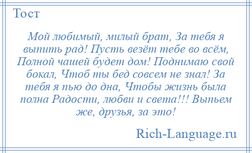 
    Мой любимый, милый брат, За тебя я выпить рад! Пусть везёт тебе во всём, Полной чашей будет дом! Поднимаю свой бокал, Чтоб ты бед совсем не знал! За тебя я пью до дна, Чтобы жизнь была полна Радости, любви и света!!! Выпьем же, друзья, за это!