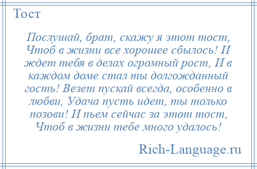 
    Послушай, брат, скажу я этот тост, Чтоб в жизни все хорошее сбылось! И ждет тебя в делах огромный рост, И в каждом доме стал ты долгожданный гость! Везет пускай всегда, особенно в любви, Удача пусть идет, ты только позови! И пьем сейчас за этот тост, Чтоб в жизни тебе много удалось!