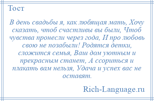 
    В день свадьбы я, как любящая мать, Хочу сказать, чтоб счастливы вы были, Чтоб чувства пронесли через года, И про любовь свою не позабыли! Родятся детки, сложится семья, Ваш дом уютным и прекрасным станет, А ссориться и плакать вам нельзя, Удача и успех вас не оставят.