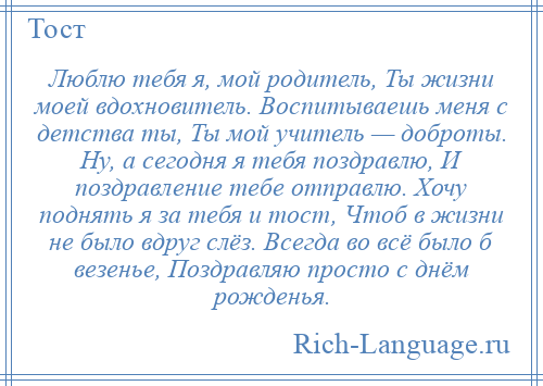 
    Люблю тебя я, мой родитель, Ты жизни моей вдохновитель. Воспитываешь меня с детства ты, Ты мой учитель — доброты. Ну, а сегодня я тебя поздравлю, И поздравление тебе отправлю. Хочу поднять я за тебя и тост, Чтоб в жизни не было вдруг слёз. Всегда во всё было б везенье, Поздравляю просто с днём рожденья.