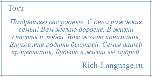 
    Поздравляю вас родные, С днем рождения семьи! Вам желаю дорогие, В жизни счастья и любви. Вам желаю понимания, Внуков мне родить быстрей. Семье вашей процветания, Будьте в жизни вы мудрей.