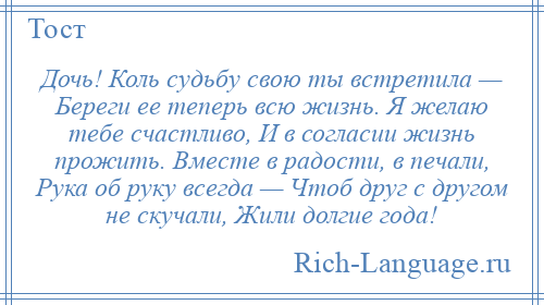 
    Дочь! Коль судьбу свою ты встретила — Береги ее теперь всю жизнь. Я желаю тебе счастливо, И в согласии жизнь прожить. Вместе в радости, в печали, Рука об руку всегда — Чтоб друг с другом не скучали, Жили долгие года!