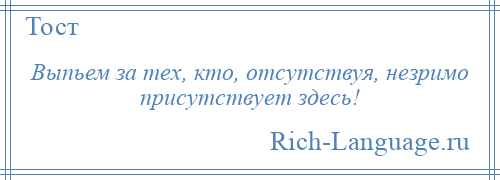 
    Выпьем за тех, кто, отсутствуя, незримо присутствует здесь!